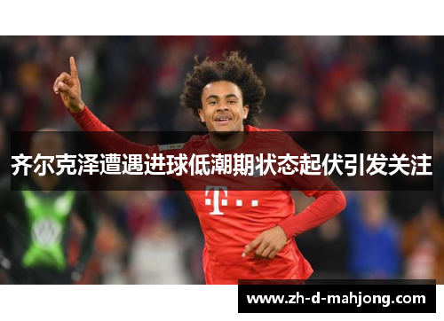 齐尔克泽遭遇进球低潮期状态起伏引发关注 齐尔克泽遭遇进球低潮期状态起伏引发关注